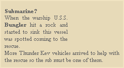 
Submarine?
When the warship U.S.S. Bungler hit a rock and started to sink this vessel was spotted coming to the rescue.
More Thunder Kev vehicles arrived to help with the rescue so the sub must be one of them.